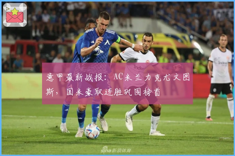 意甲最新战报：AC米兰力克尤文图斯，国米豪取连胜巩固榜首
