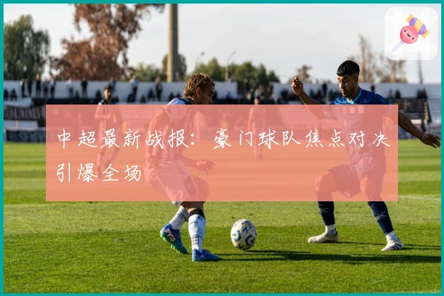 中超最新战报：豪门球队焦点对决引爆全场