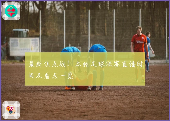 最新焦点战!本轮足球联赛直播时间及看点一览