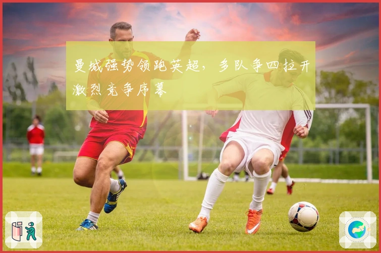 曼城强势领跑英超，多队争四拉开激烈竞争序幕