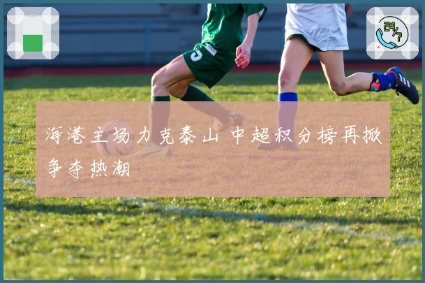 海港主场力克泰山 中超积分榜再掀争夺热潮