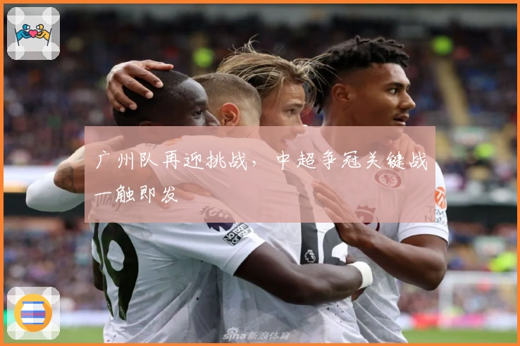 广州队再迎挑战，中超争冠关键战一触即发