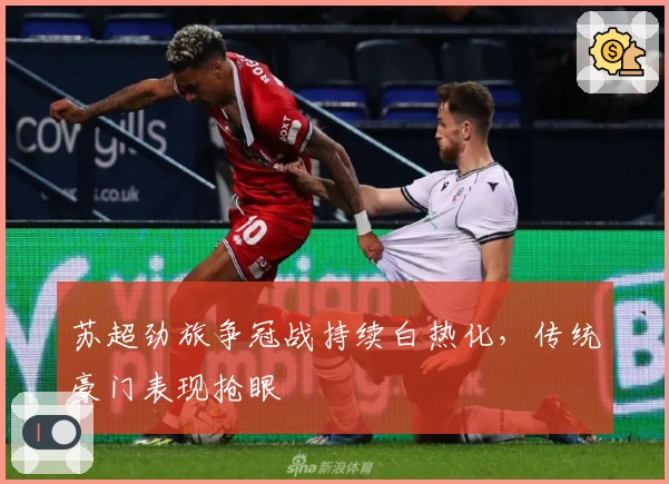 苏超劲旅争冠战持续白热化，传统豪门表现抢眼