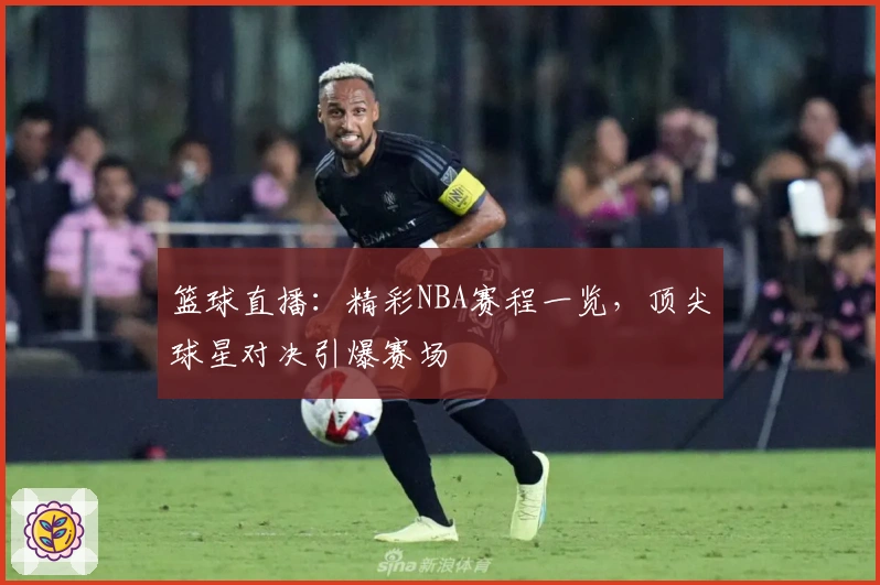 篮球直播:精彩NBA赛程一览,顶尖球星对决引爆赛场