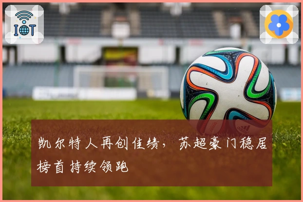 凯尔特人再创佳绩,苏超豪门稳居榜首持续领跑