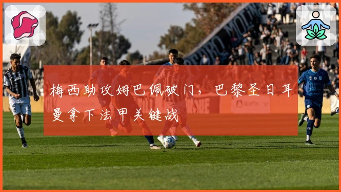 梅西助攻姆巴佩破门，巴黎圣日耳曼拿下法甲关键战