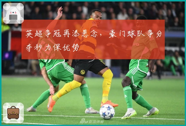 英超争冠再添悬念,豪门球队争分夺秒力保优势