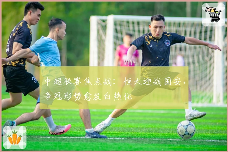 中超联赛焦点战：恒大迎战国安，争冠形势愈发白热化