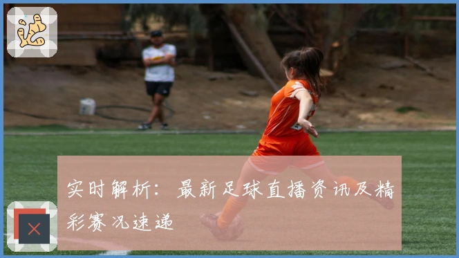 实时解析:最新足球直播资讯及精彩赛况速递