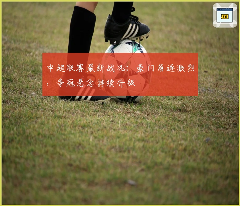 中超联赛最新战况：豪门角逐激烈，争冠悬念持续升级