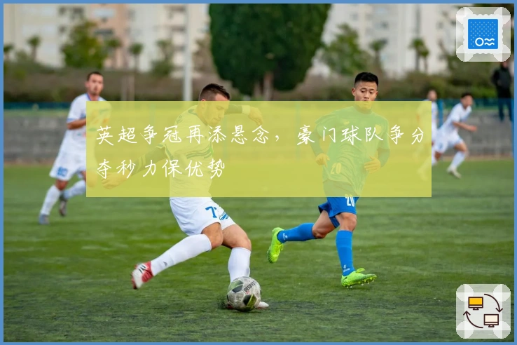 英超争冠再添悬念，豪门球队争分夺秒力保优势